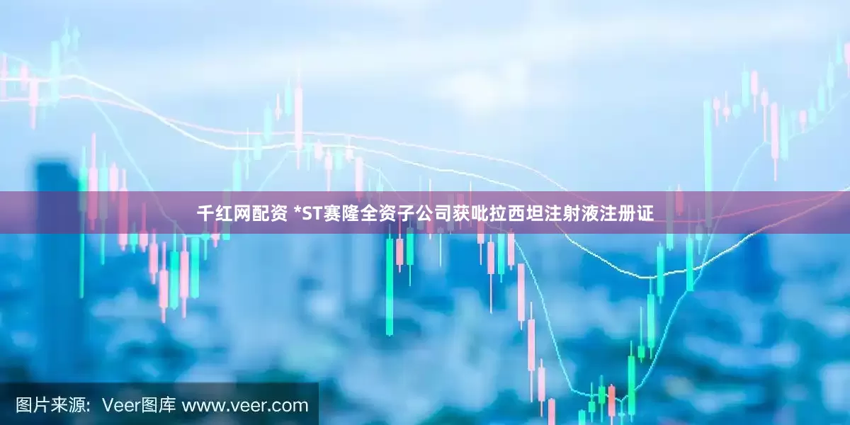千红网配资 *ST赛隆全资子公司获吡拉西坦注射液注册证