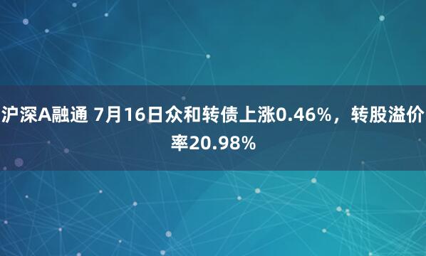 沪深A融通 7月16日众和转债上涨0.46%，转股溢价率20.98%
