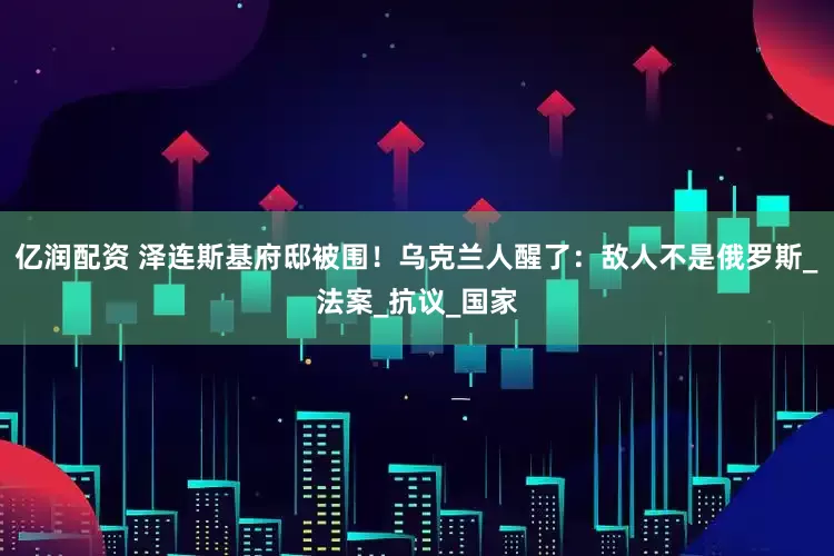 亿润配资 泽连斯基府邸被围！乌克兰人醒了：敌人不是俄罗斯_法案_抗议_国家