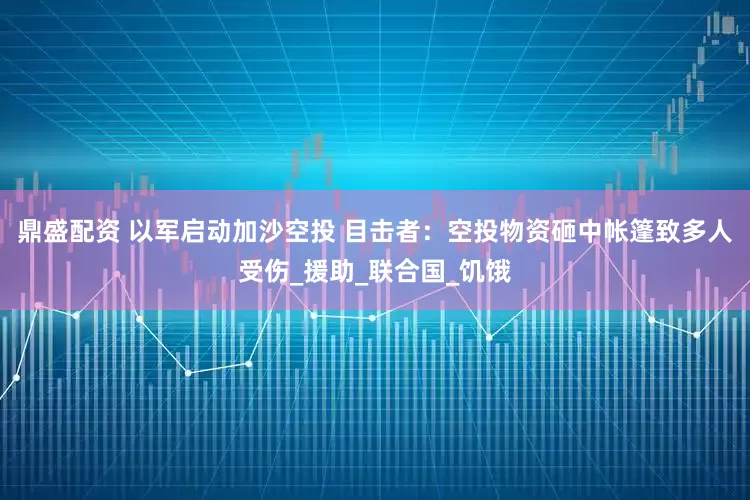 鼎盛配资 以军启动加沙空投 目击者：空投物资砸中帐篷致多人受伤_援助_联合国_饥饿