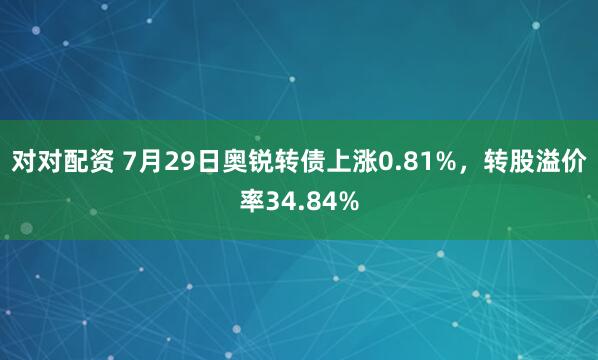 对对配资 7月29日奥锐转债上涨0.81%，转股溢价率34.84%
