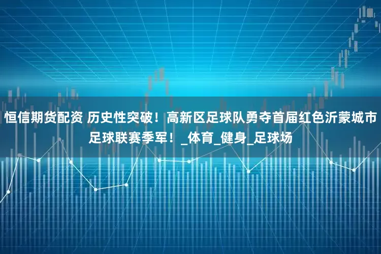 恒信期货配资 历史性突破！高新区足球队勇夺首届红色沂蒙城市足球联赛季军！_体育_健身_足球场