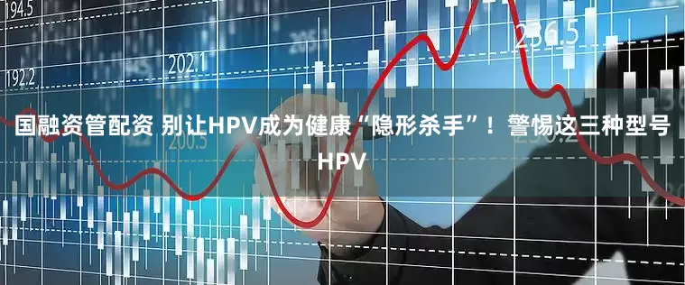 国融资管配资 别让HPV成为健康“隐形杀手”！警惕这三种型号HPV