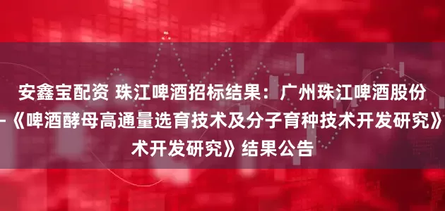 安鑫宝配资 珠江啤酒招标结果：广州珠江啤酒股份有限公司-《啤酒酵母高通量选育技术及分子育种技术开发研究》结果公告