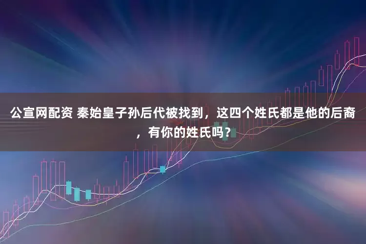 公宣网配资 秦始皇子孙后代被找到，这四个姓氏都是他的后裔，有你的姓氏吗？