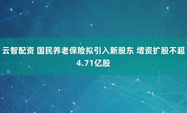 云智配资 国民养老保险拟引入新股东 增资扩股不超4.71亿股