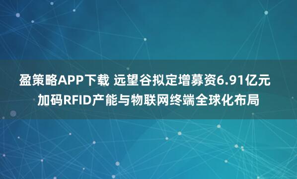 盈策略APP下载 远望谷拟定增募资6.91亿元  加码RFID产能与物联网终端全球化布局