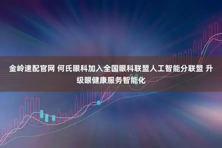 金岭速配官网 何氏眼科加入全国眼科联盟人工智能分联盟 升级眼健康服务智能化