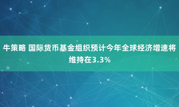 牛策略 国际货币基金组织预计今年全球经济增速将维持在3.3%