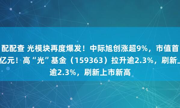 配配查 光模块再度爆发！中际旭创涨超9%，市值首超2300亿元！高“光”基金（159363）拉升逾2.3%，刷新上市新高