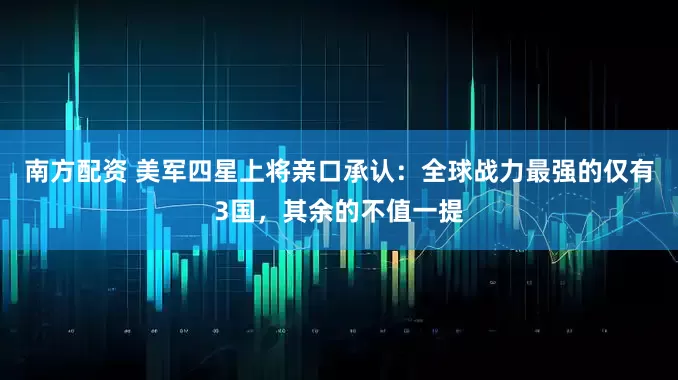 南方配资 美军四星上将亲口承认：全球战力最强的仅有3国，其余的不值一提
