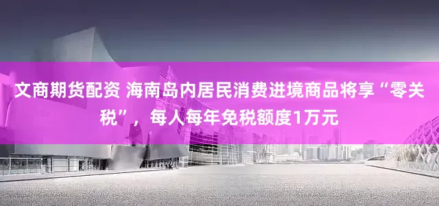 文商期货配资 海南岛内居民消费进境商品将享“零关税”，每人每年免税额度1万元
