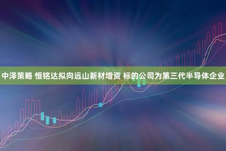 中泽策略 恒铭达拟向远山新材增资 标的公司为第三代半导体企业